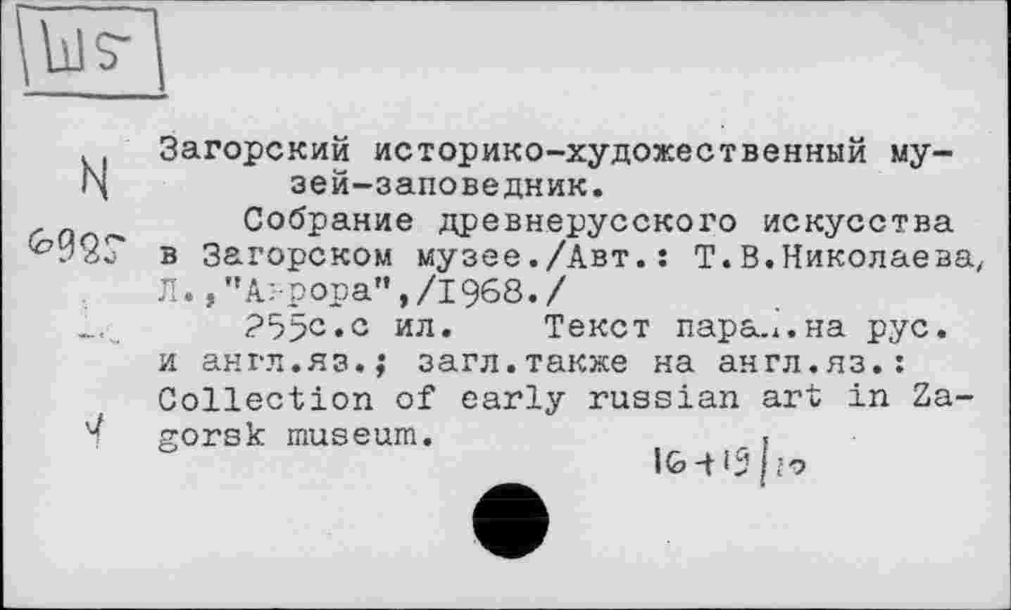 ﻿Загорский историко-художественный му-|\	зей-заповедник.
г	Собрание древнерусского искусства
в Загорском музее./Авт.: Т.В.Николаева, Л. ,”А:-рора”,/1968./
?5>с.с ил. Текст пара. х. на рус. и англ.яз.; загл.также на англ.яз.: Collection of early russian art in Za-/ gorsk museum.	.